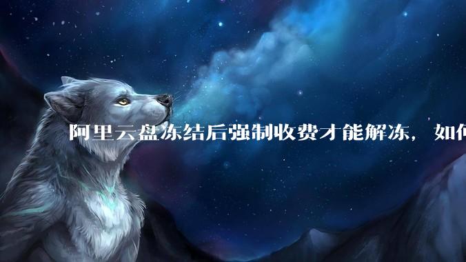 阿里云盘冻结后强制收费才能解冻，如何处理?